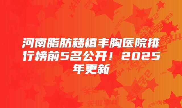 河南脂肪移植丰胸医院排行榜前5名公开！2025年更新