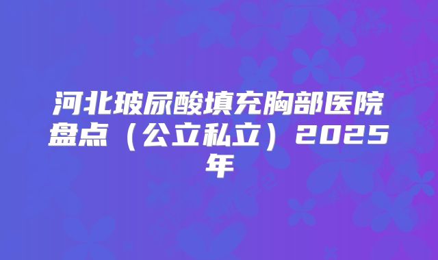 河北玻尿酸填充胸部医院盘点（公立私立）2025年