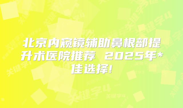 北京内窥镜辅助鼻根部提升术医院推荐 2025年*佳选择!