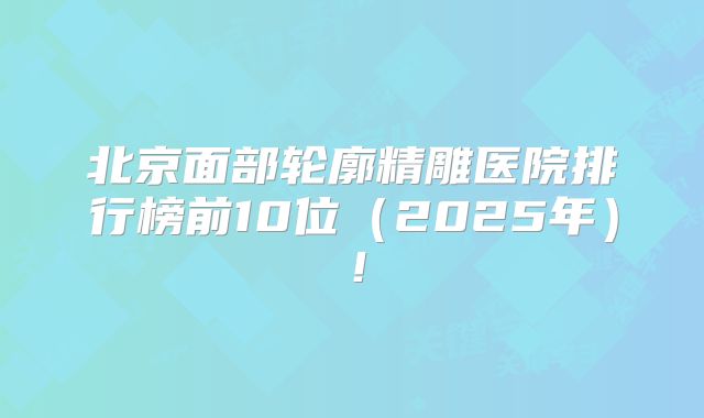 北京面部轮廓精雕医院排行榜前10位（2025年）！