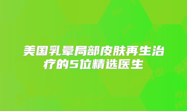 美国乳晕局部皮肤再生治疗的5位精选医生