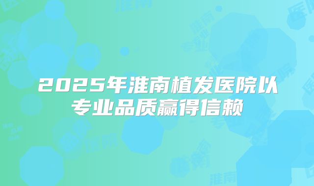 2025年淮南植发医院以专业品质赢得信赖