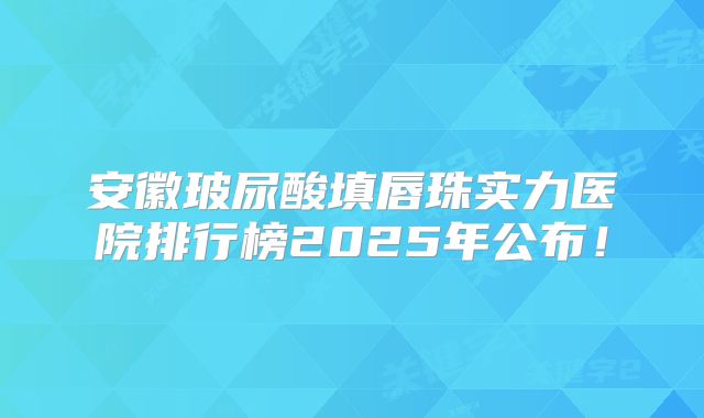 安徽玻尿酸填唇珠实力医院排行榜2025年公布！