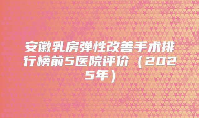 安徽乳房弹性改善手术排行榜前5医院评价（2025年）