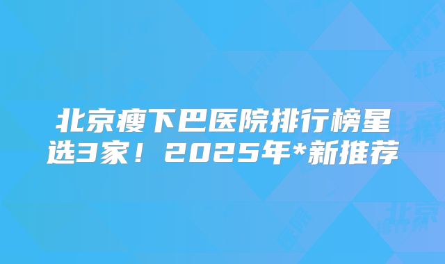 北京瘦下巴医院排行榜星选3家！2025年*新推荐