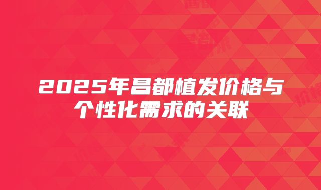2025年昌都植发价格与个性化需求的关联
