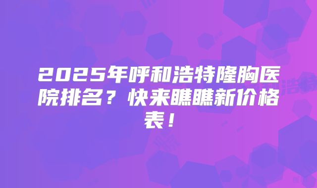 2025年呼和浩特隆胸医院排名？快来瞧瞧新价格表！