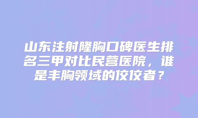 山东注射隆胸口碑医生排名三甲对比民营医院，谁是丰胸领域的佼佼者？