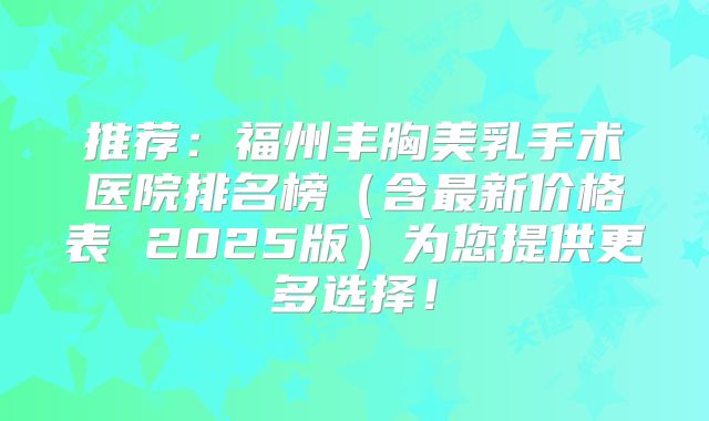 推荐：福州丰胸美乳手术医院排名榜（含最新价格表 2025版）为您提供更多选择！