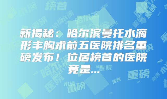 新揭秘：哈尔滨曼托水滴形丰胸术前五医院排名重磅发布！位居榜首的医院竟是...