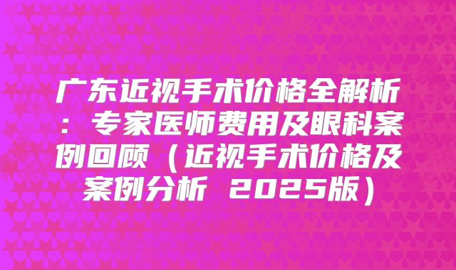 广东近视手术价格全解析：专家医师费用及眼科案例回顾（近视手术价格及案例分析 2025版）