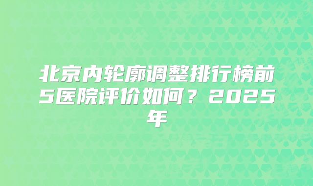 北京内轮廓调整排行榜前5医院评价如何？2025年