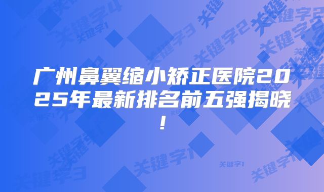 广州鼻翼缩小矫正医院2025年最新排名前五强揭晓!