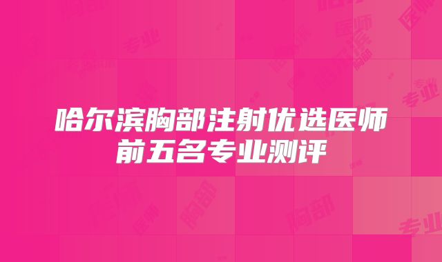 哈尔滨胸部注射优选医师前五名专业测评