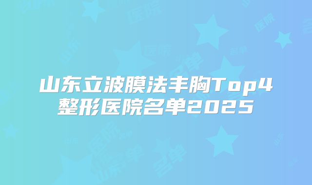 山东立波膜法丰胸Top4整形医院名单2025