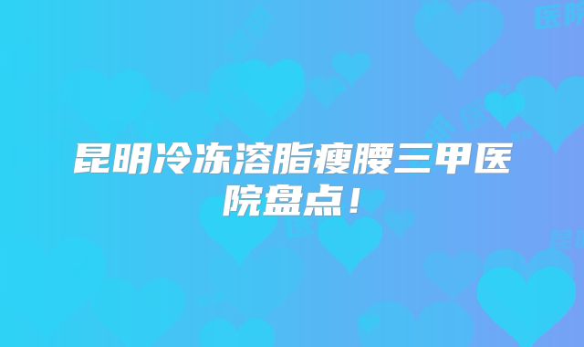 昆明冷冻溶脂瘦腰三甲医院盘点！