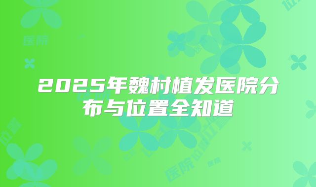2025年魏村植发医院分布与位置全知道