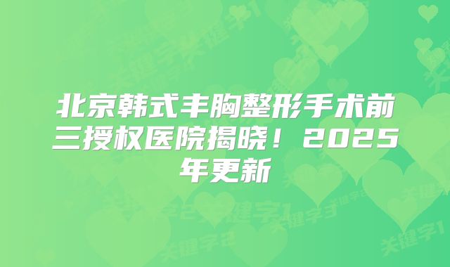 北京韩式丰胸整形手术前三授权医院揭晓！2025年更新