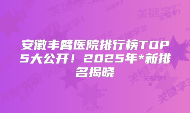 安徽丰臂医院排行榜TOP5大公开！2025年*新排名揭晓