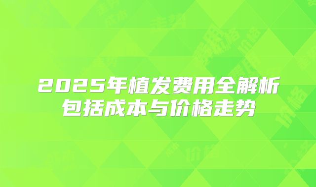 2025年植发费用全解析包括成本与价格走势