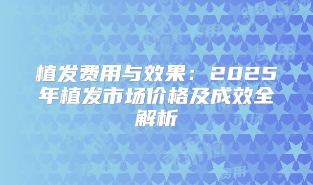 植发费用与效果：2025年植发市场价格及成效全解析