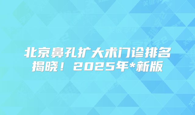 北京鼻孔扩大术门诊排名揭晓！2025年*新版