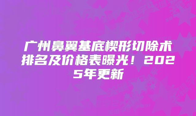 广州鼻翼基底楔形切除术排名及价格表曝光！2025年更新