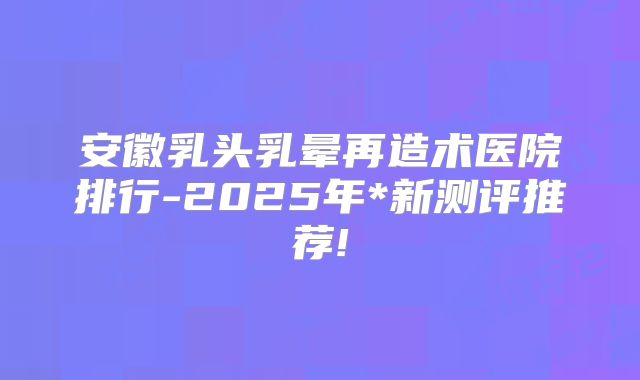 安徽乳头乳晕再造术医院排行-2025年*新测评推荐!