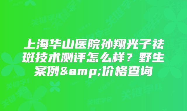 上海华山医院孙翔光子祛斑技术测评怎么样？野生案例&价格查询