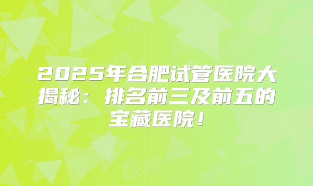 2025年合肥试管医院大揭秘：排名前三及前五的宝藏医院！