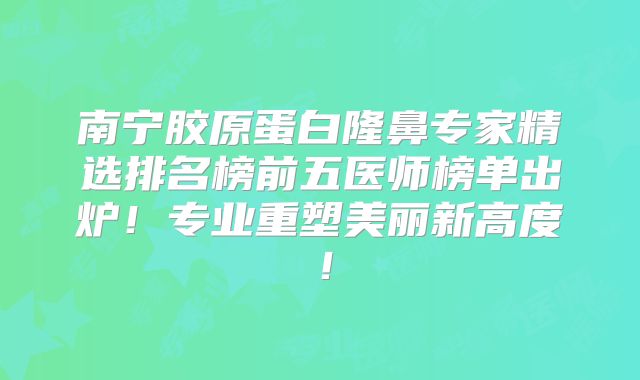 南宁胶原蛋白隆鼻专家精选排名榜前五医师榜单出炉！专业重塑美丽新高度！