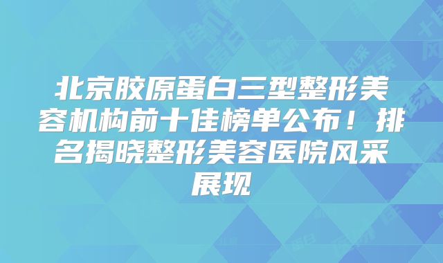 北京胶原蛋白三型整形美容机构前十佳榜单公布！排名揭晓整形美容医院风采展现