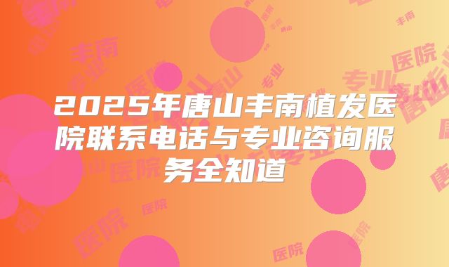 2025年唐山丰南植发医院联系电话与专业咨询服务全知道
