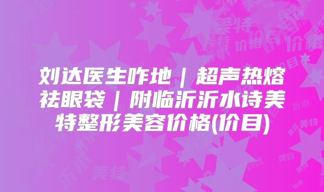 刘达医生咋地｜超声热熔祛眼袋｜附临沂沂水诗美特整形美容价格(价目)