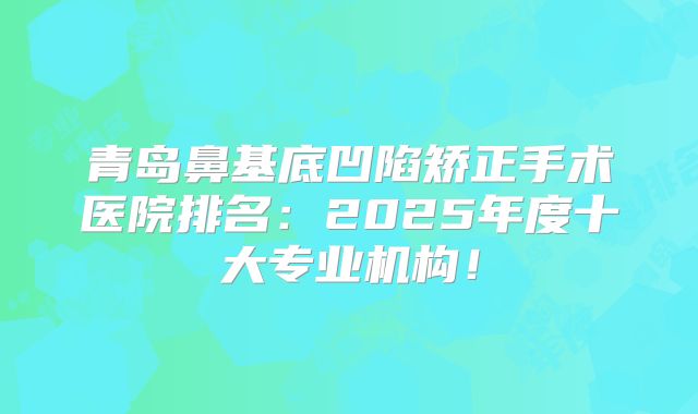青岛鼻基底凹陷矫正手术医院排名：2025年度十大专业机构！