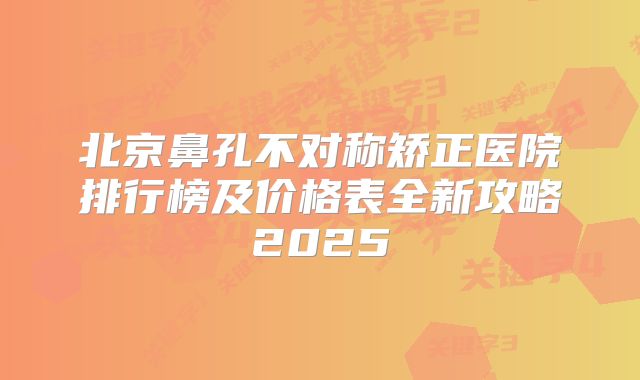 北京鼻孔不对称矫正医院排行榜及价格表全新攻略2025