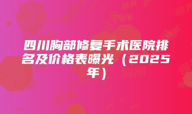 四川胸部修复手术医院排名及价格表曝光（2025年）