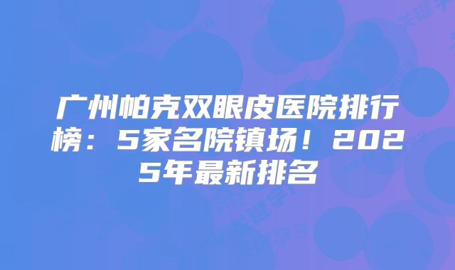 广州帕克双眼皮医院排行榜：5家名院镇场！2025年最新排名