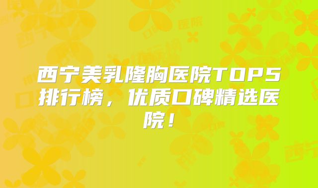 西宁美乳隆胸医院TOP5排行榜，优质口碑精选医院！