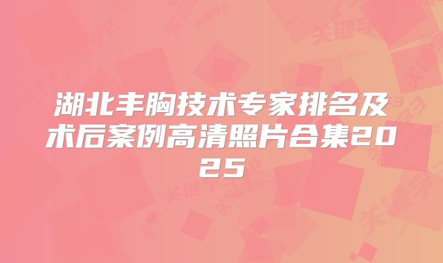 湖北丰胸技术专家排名及术后案例高清照片合集2025