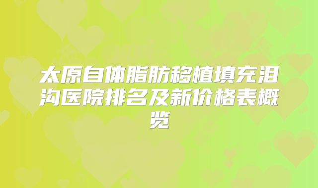 太原自体脂肪移植填充泪沟医院排名及新价格表概览