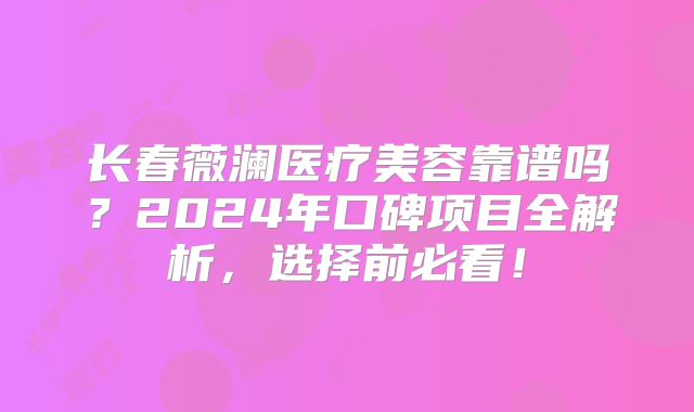 长春薇澜医疗美容靠谱吗？2024年口碑项目全解析，选择前必看！