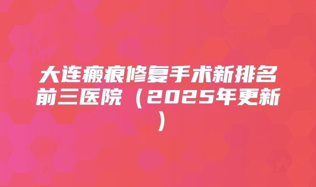 大连瘢痕修复手术新排名前三医院（2025年更新）