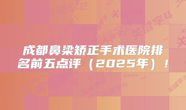 成都鼻梁矫正手术医院排名前五点评（2025年）！
