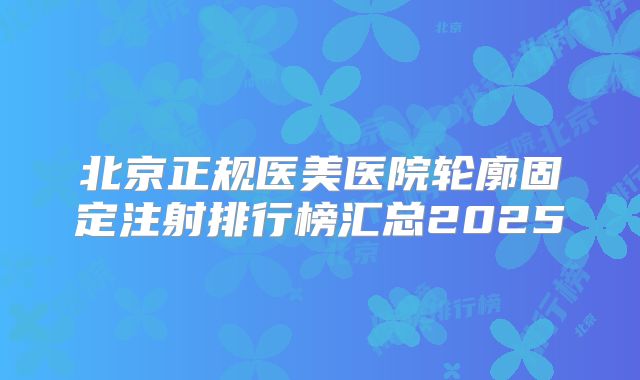 北京正规医美医院轮廓固定注射排行榜汇总2025