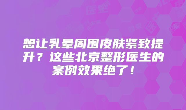 想让乳晕周围皮肤紧致提升？这些北京整形医生的案例效果绝了！