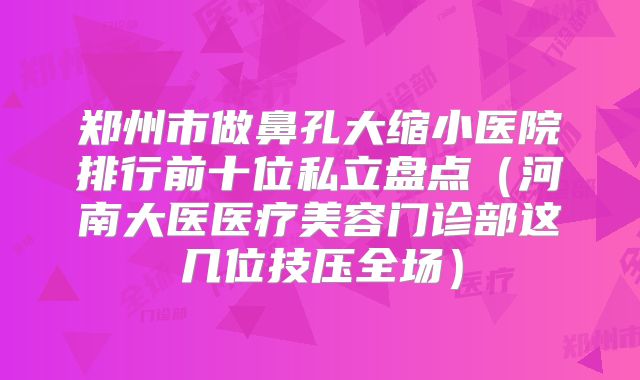 郑州市做鼻孔大缩小医院排行前十位私立盘点（河南大医医疗美容门诊部这几位技压全场）