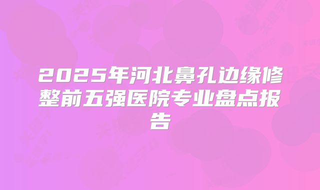2025年河北鼻孔边缘修整前五强医院专业盘点报告
