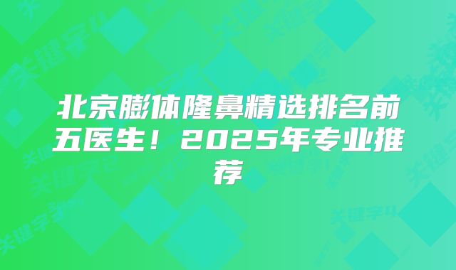 北京膨体隆鼻精选排名前五医生！2025年专业推荐
