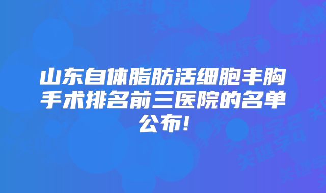 山东自体脂肪活细胞丰胸手术排名前三医院的名单公布!